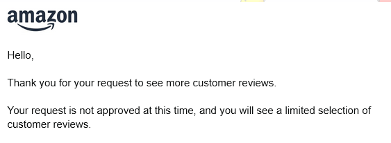 Email from Amazon: Hello, Thank you for your request to see more customer reviews. Your request is not approved at this time, and you will see a limited selection of customer reviews.