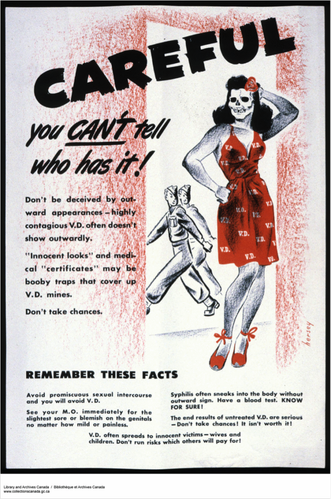 Poster with 2 soldiers walking by a woman with a skull face wearing a red dress stamped with "VD." Careful. You can't tell who has it. Don't be deceived by outward appearances. Highly contagious VD often doesn't show outwardly. Innocent looks and medical certificates may be booby traps that cover up VD mines. Don't take chances. Remember these facts. Avoid promiscuous sexual intercourse and you will avoid VD. See your MD immediately for the slightest sore or blemish on the genitals no matter how mild or painless. Syphilis often sneaks into the body without outward sign. Have a blood test. Know for sure! The end results of untreated VD are serious. Don't take chances. It isn't worth it! VD often spreads to innocent victims, wives and children. Don't run risks which others will pay for!